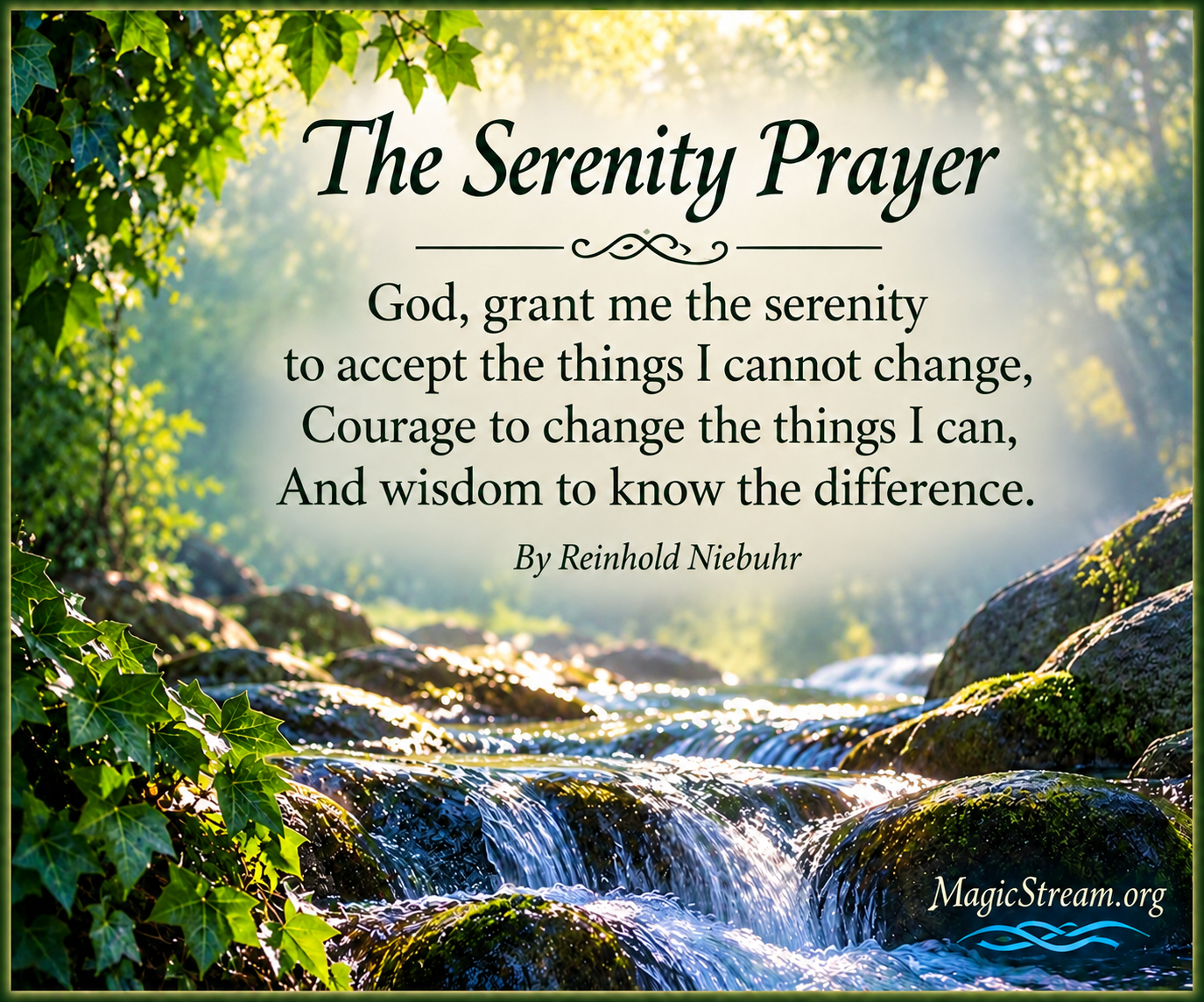 The Serenity Prayer - God, grant me the serenity to accept the things I cannot change, Courage to change the things I can, And wisdom to know the difference. By Reinhold Niebuhr